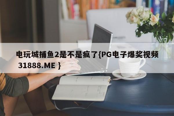 电玩城捕鱼2是不是疯了{PG电子爆奖视频 31888.ME }