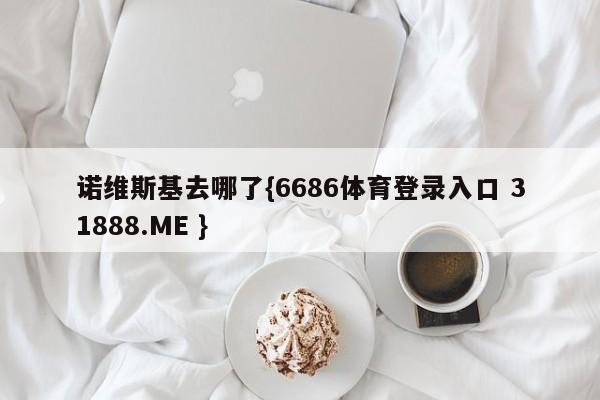 诺维斯基去哪了{6686体育登录入口 31888.ME }