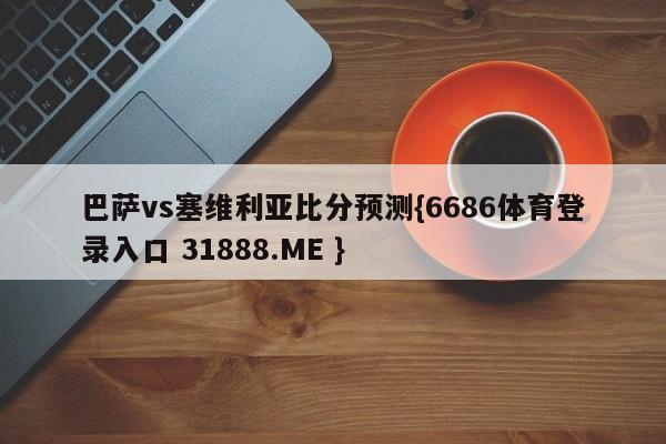 巴萨vs塞维利亚比分预测{6686体育登录入口 31888.ME }