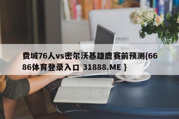 费城76人vs密尔沃基雄鹿赛前预测{6686体育登录入口 31888.ME }