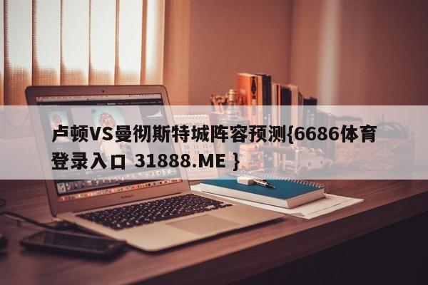 卢顿VS曼彻斯特城阵容预测{6686体育登录入口 31888.ME }