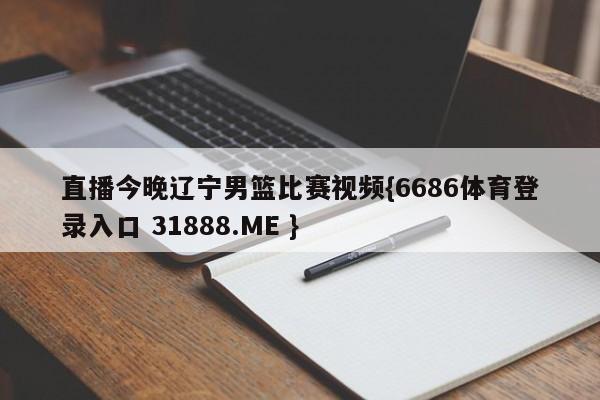 直播今晚辽宁男篮比赛视频{6686体育登录入口 31888.ME }