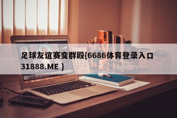 足球友谊赛变群殴{6686体育登录入口 31888.ME }