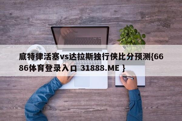 底特律活塞vs达拉斯独行侠比分预测{6686体育登录入口 31888.ME }