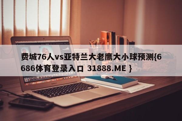 费城76人vs亚特兰大老鹰大小球预测{6686体育登录入口 31888.ME }