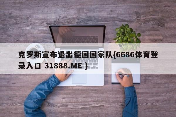 克罗斯宣布退出德国国家队{6686体育登录入口 31888.ME }
