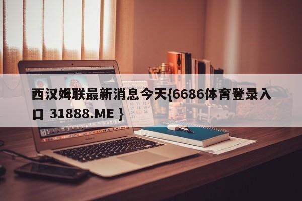 西汉姆联最新消息今天{6686体育登录入口 31888.ME }