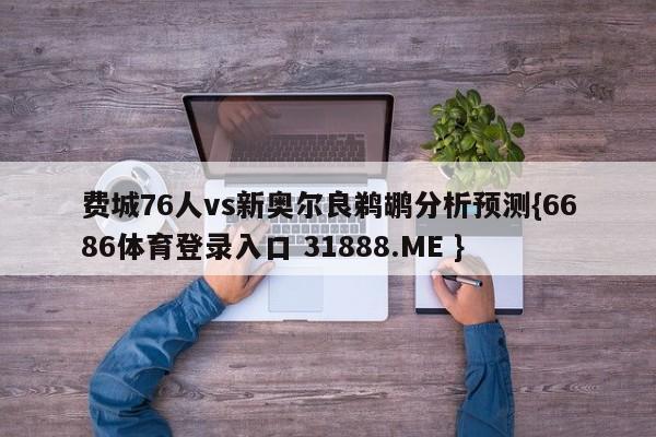 费城76人vs新奥尔良鹈鹕分析预测{6686体育登录入口 31888.ME }