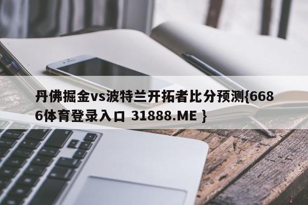 丹佛掘金vs波特兰开拓者比分预测{6686体育登录入口 31888.ME }