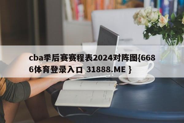 cba季后赛赛程表2024对阵图{6686体育登录入口 31888.ME }