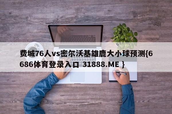 费城76人vs密尔沃基雄鹿大小球预测{6686体育登录入口 31888.ME }