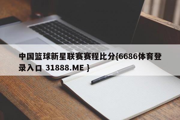 中国篮球新星联赛赛程比分{6686体育登录入口 31888.ME }