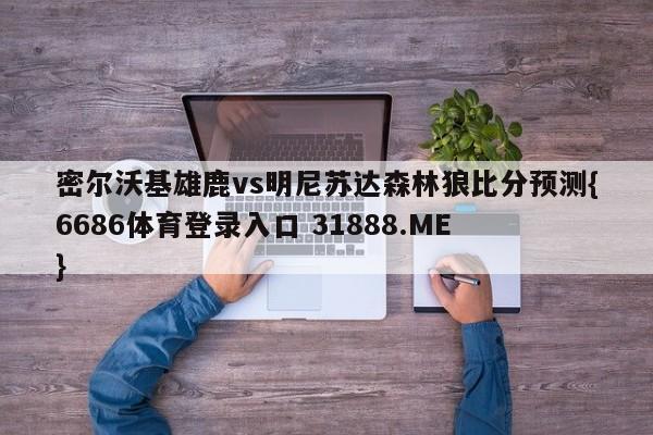 密尔沃基雄鹿vs明尼苏达森林狼比分预测{6686体育登录入口 31888.ME }