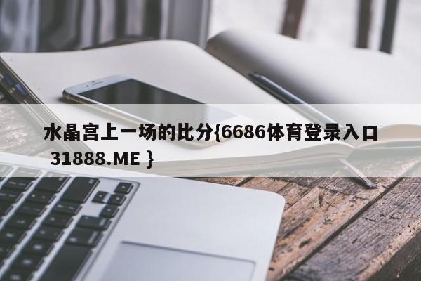 水晶宫上一场的比分{6686体育登录入口 31888.ME }