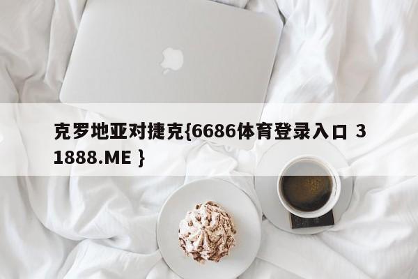 克罗地亚对捷克{6686体育登录入口 31888.ME }