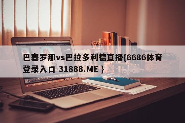 巴塞罗那vs巴拉多利德直播{6686体育登录入口 31888.ME }