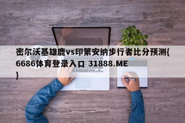 密尔沃基雄鹿vs印第安纳步行者比分预测{6686体育登录入口 31888.ME }