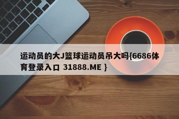 运动员的大J篮球运动员吊大吗{6686体育登录入口 31888.ME }