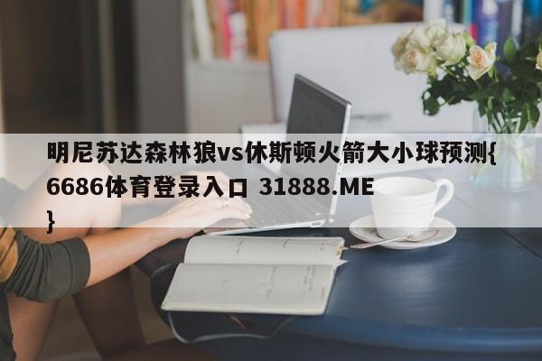 明尼苏达森林狼vs休斯顿火箭大小球预测{6686体育登录入口 31888.ME }