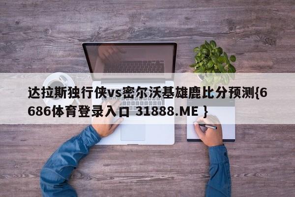 达拉斯独行侠vs密尔沃基雄鹿比分预测{6686体育登录入口 31888.ME }