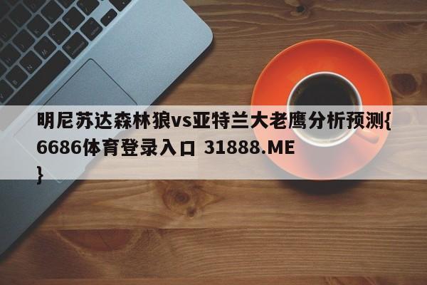明尼苏达森林狼vs亚特兰大老鹰分析预测{6686体育登录入口 31888.ME }