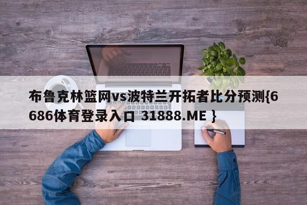 布鲁克林篮网vs波特兰开拓者比分预测{6686体育登录入口 31888.ME }
