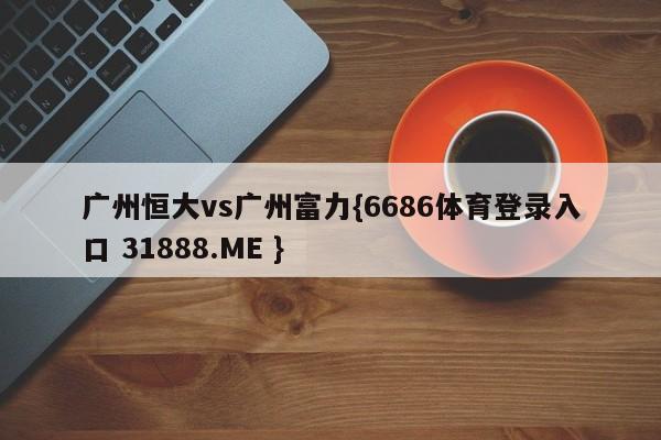 广州恒大vs广州富力{6686体育登录入口 31888.ME }