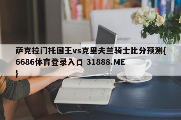 萨克拉门托国王vs克里夫兰骑士比分预测{6686体育登录入口 31888.ME }