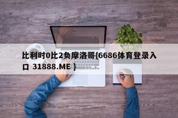 比利时0比2负摩洛哥{6686体育登录入口 31888.ME }