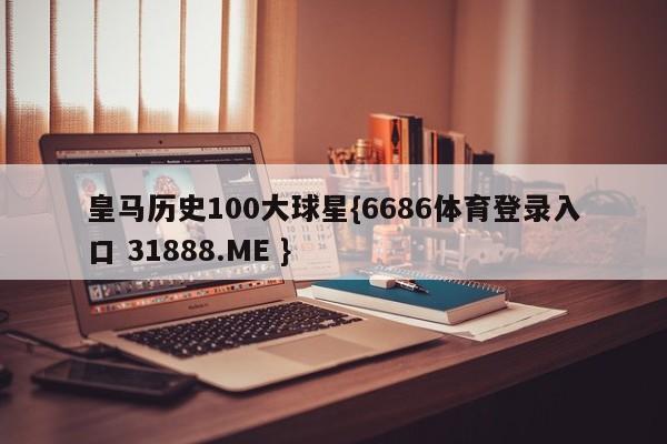 皇马历史100大球星{6686体育登录入口 31888.ME }