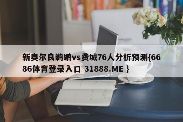 新奥尔良鹈鹕vs费城76人分析预测{6686体育登录入口 31888.ME }