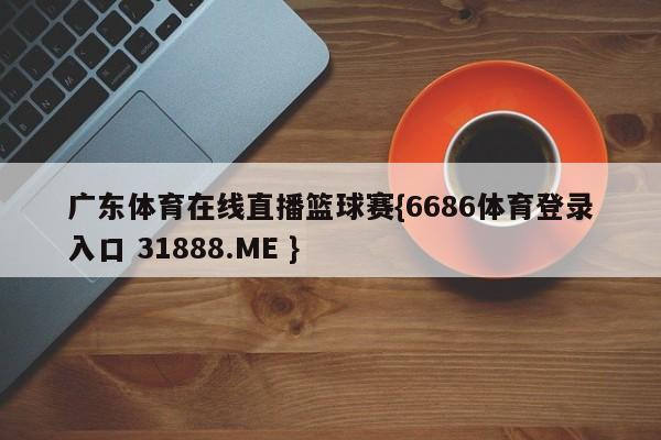 广东体育在线直播篮球赛{6686体育登录入口 31888.ME }