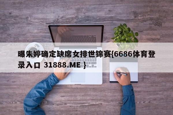 曝朱婷确定缺席女排世锦赛{6686体育登录入口 31888.ME }