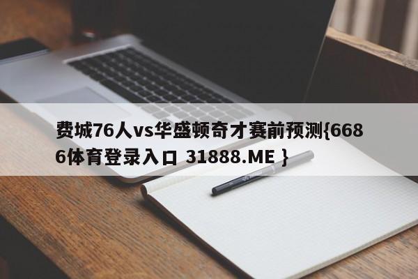 费城76人vs华盛顿奇才赛前预测{6686体育登录入口 31888.ME }