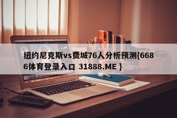 纽约尼克斯vs费城76人分析预测{6686体育登录入口 31888.ME }