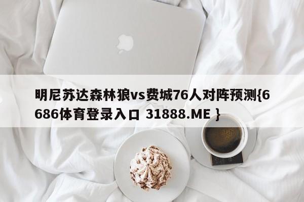 明尼苏达森林狼vs费城76人对阵预测{6686体育登录入口 31888.ME }