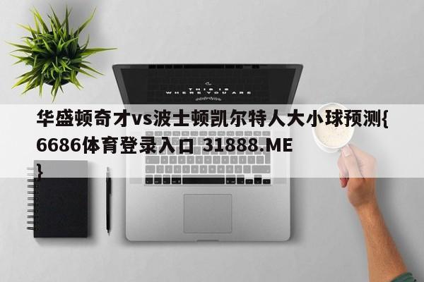 华盛顿奇才vs波士顿凯尔特人大小球预测{6686体育登录入口 31888.ME }