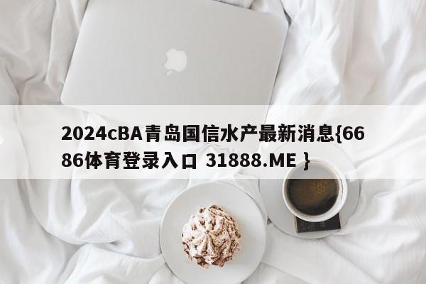 2024cBA青岛国信水产最新消息{6686体育登录入口 31888.ME }