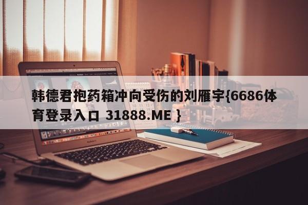 韩德君抱药箱冲向受伤的刘雁宇{6686体育登录入口 31888.ME }