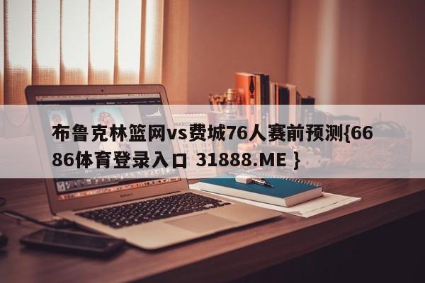 布鲁克林篮网vs费城76人赛前预测{6686体育登录入口 31888.ME }