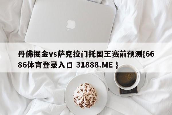 丹佛掘金vs萨克拉门托国王赛前预测{6686体育登录入口 31888.ME }
