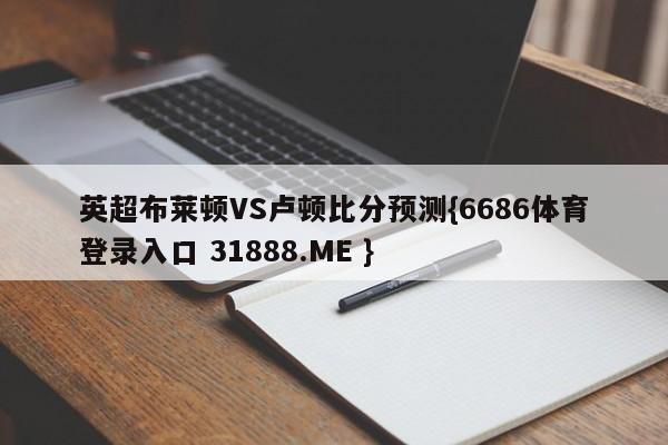 英超布莱顿VS卢顿比分预测{6686体育登录入口 31888.ME }