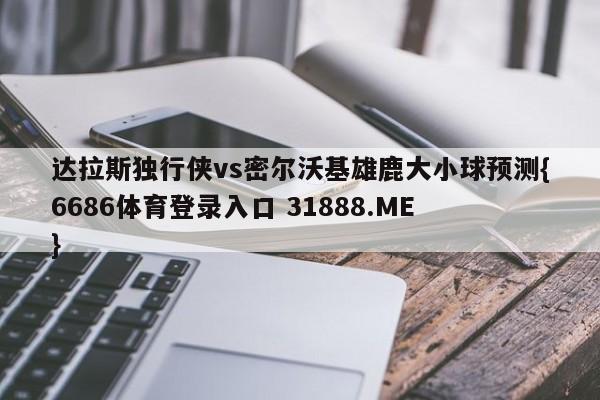 达拉斯独行侠vs密尔沃基雄鹿大小球预测{6686体育登录入口 31888.ME }