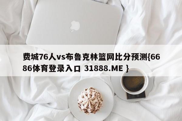 费城76人vs布鲁克林篮网比分预测{6686体育登录入口 31888.ME }