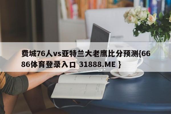 费城76人vs亚特兰大老鹰比分预测{6686体育登录入口 31888.ME }