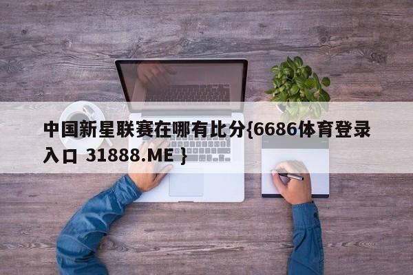 中国新星联赛在哪有比分{6686体育登录入口 31888.ME }