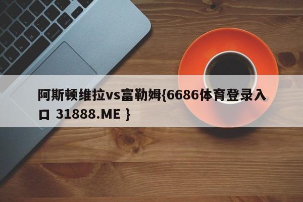 阿斯顿维拉vs富勒姆{6686体育登录入口 31888.ME }