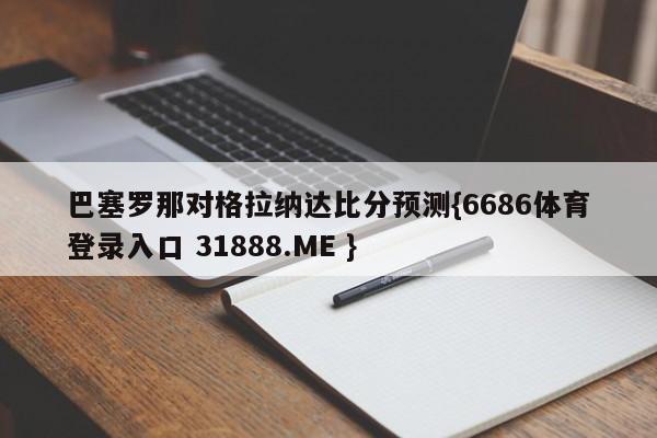 巴塞罗那对格拉纳达比分预测{6686体育登录入口 31888.ME }