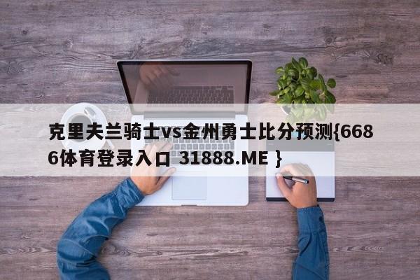 克里夫兰骑士vs金州勇士比分预测{6686体育登录入口 31888.ME }