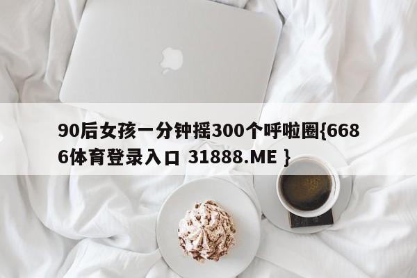 90后女孩一分钟摇300个呼啦圈{6686体育登录入口 31888.ME }